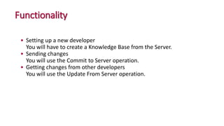 Functionality
• Setting up a new developer
You will have to create a Knowledge Base from the Server.
• Sending changes
You will use the Commit to Server operation.
• Getting changes from other developers
You will use the Update From Server operation.
 