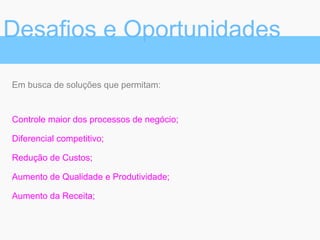 Em busca de soluções que permitam:
Controle maior dos processos de negócio;
Diferencial competitivo;
Redução de Custos;
Aumento de Qualidade e Produtividade;
Aumento da Receita;
Desafios e Oportunidades
 