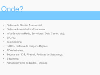 •  Sistema de Gestão Assistencial;
•  Sistema Administrativo-Financeiro;
•  Infra-Estrutura (Rede, Servidores, Data Center, etc);
•  BI/CRM;
•  Telemedicina;
•  PACS - Sistema de Imagens Digitais;
•  PDAs/Wireless;
•  Segurança - IDS, Firewall, Políticas de Segurança;
•  E-learning;
•  Armazenamento de Dados - Storage
Onde?
 