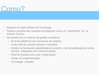 •  Elaborar um plano Diretor de Tecnologia;
•  Pensar a escolha das soluções tecnológicas como um “casamento” de, no
mínimo, 5 anos;
•  Na escolha de um sistema de gestão considerar:
–  Nível de aderência aos processos de negócio;
–  Custo total da solução (diretos e indiretos);
–  Solidez do fornecedor;estabilidade do produto, nivel de satisfação de outros
clientes, integração com outros produtos;
–  Nível do Suporte pré e pós- implantação;
–  Tempo de implementação;
–  Tecnologia utilizada.
Como?
 