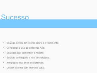 •  Solução deverá ter retorno sobre o investimento;
•  Considerar o uso de ambiente AAS;
•  Soluções que aumentem a receita;
•  Solução de Negócio e não Tecnológica;
•  Integração total entre os sistemas;
•  Utilizar sistema com interface WEB.
Sucesso
 
