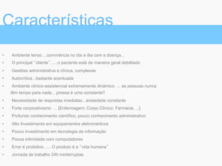 •  Ambiente tenso....convivência no dia a dia com a doença...
•  O principal “cliente”......o paciente está de maneira geral debilitado
•  Gestões administrativa e clínica, complexas
•  Autocrítica...bastante acentuada
•  Ambiente clínico-assistencial extremamente dinâmico ... as pessoas nunca
têm tempo para nada....pressa é uma constante!!
•  Necessidade de respostas imediatas...ansiedade constante
•  Forte corporativismo ... [Enfermagem; Corpo Clínico; Farmácia, ...]
•  Profundo conhecimento científico, pouco conhecimento administrativo
•  Alto Investimento em equipamentos eletromédicos
•  Pouco investimento em tecnologia da informação
•  Pouca intimidade com computadores
•  Errar é proibitivo ..... O produto é a “vida humana”
•  Jornada de trabalho 24h ininterruptas
Características
 