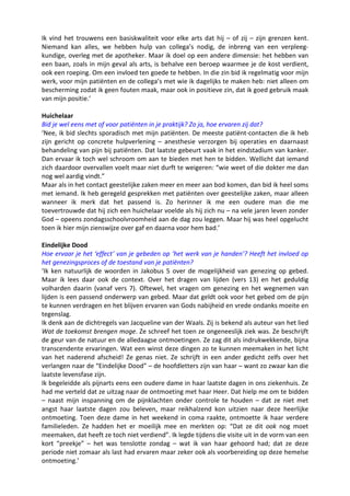 Ik vind het trouwens een basiskwaliteit voor elke arts dat hij – of zij – zijn grenzen kent.
Niemand kan alles, we hebben hulp van collega’s nodig, de inbreng van een verpleeg-
kundige, overleg met de apotheker. Maar ik doel op een andere dimensie: het hebben van
een baan, zoals in mijn geval als arts, is behalve een beroep waarmee je de kost verdient,
ook een roeping. Om een invloed ten goede te hebben. In die zin bid ik regelmatig voor mijn
werk, voor mijn patiënten en de collega’s met wie ik dagelijks te maken heb: niet alleen om
bescherming zodat ik geen fouten maak, maar ook in positieve zin, dat ik goed gebruik maak
van mijn positie.’

Huichelaar
Bid je wel eens met of voor patiënten in je praktijk? Zo ja, hoe ervaren zij dat?
‘Nee, ik bid slechts sporadisch met mijn patiënten. De meeste patiënt-contacten die ik heb
zijn gericht op concrete hulpverlening – anesthesie verzorgen bij operaties en daarnaast
behandeling van pijn bij patiënten. Dat laatste gebeurt vaak in het eindstadium van kanker.
Dan ervaar ik toch wel schroom om aan te bieden met hen te bidden. Wellicht dat iemand
zich daardoor overvallen voelt maar niet durft te weigeren: “wie weet of die dokter me dan
nog wel aardig vindt.”
Maar als in het contact geestelijke zaken meer en meer aan bod komen, dan bid ik heel soms
met iemand. Ik heb geregeld gesprekken met patiënten over geestelijke zaken, maar alleen
wanneer ik merk dat het passend is. Zo herinner ik me een oudere man die me
toevertrouwde dat hij zich een huichelaar voelde als hij zich nu – na vele jaren leven zonder
God – opeens zondagsschoolvroomheid aan de dag zou leggen. Maar hij was heel opgelucht
toen ik hier mijn zienswijze over gaf en daarna voor hem bad.’

Eindelijke Dood
Hoe ervaar je het ‘effect’ van je gebeden op ‘het werk van je handen’? Heeft het invloed op
het genezingsproces of de toestand van je patiënten?
‘Ik ken natuurlijk de woorden in Jakobus 5 over de mogelijkheid van genezing op gebed.
Maar ik lees daar ook de context. Over het dragen van lijden (vers 13) en het geduldig
volharden daarin (vanaf vers 7). Oftewel, het vragen om genezing en het wegnemen van
lijden is een passend onderwerp van gebed. Maar dat geldt ook voor het gebed om de pijn
te kunnen verdragen en het blijven ervaren van Gods nabijheid en vrede ondanks moeite en
tegenslag.
Ik denk aan de dichtregels van Jacqueline van der Waals. Zij is bekend als auteur van het lied
Wat de toekomst brengen moge. Ze schreef het toen ze ongeneeslijk ziek was. Ze beschrijft
de geur van de natuur en de alledaagse ontmoetingen. Ze zag dit als indrukwekkende, bijna
transcendente ervaringen. Wat een winst deze dingen zo te kunnen meemaken in het licht
van het naderend afscheid! Ze genas niet. Ze schrijft in een ander gedicht zelfs over het
verlangen naar de “Eindelijke Dood” – de hoofdletters zijn van haar – want zo zwaar kan die
laatste levensfase zijn.
Ik begeleidde als pijnarts eens een oudere dame in haar laatste dagen in ons ziekenhuis. Ze
had me verteld dat ze uitzag naar de ontmoeting met haar Heer. Dat hielp me om te bidden
– naast mijn inspanning om de pijnklachten onder controle te houden – dat ze niet met
angst haar laatste dagen zou beleven, maar reikhalzend kon uitzien naar deze heerlijke
ontmoeting. Toen deze dame in het weekend in coma raakte, ontmoette ik haar verdere
familieleden. Ze hadden het er moeilijk mee en merkten op: “Dat ze dit ook nog moet
meemaken, dat heeft ze toch niet verdiend”. Ik legde tijdens die visite uit in de vorm van een
kort “preekje” – het was tenslotte zondag – wat ik van haar gehoord had; dat ze deze
periode niet zomaar als last had ervaren maar zeker ook als voorbereiding op deze hemelse
ontmoeting.’
 