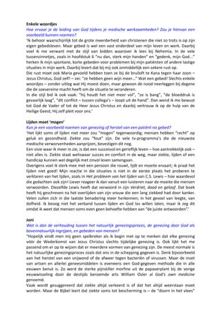 Enkele woordjes
Hoe ervaar je de leiding van God tijdens je medische werkzaamheden? Zou je hiervan een
voorbeeld kunnen noemen?
‘Ik behoor waarschijnlijk tot de grote meerderheid van christenen die niet zo trots is op zijn
eigen gebedsleven. Maar gebed is wel een vast onderdeel van mijn leven en werk. Daarbij
voel ik me verwant met de stijl van bidden waarover ik lees bij Nehemia. In de vele
tussenzinnetjes, zoals in hoofdstuk 6 “nu dan, sterk mijn handen” en “gedenk, mijn God...”
herken ik mijn spontane, korte gebeden voor problemen bij mijn patiënten of andere lastige
situaties in mijn werk. Daarbij levert dat bij mij ook onmiddellijk een zekere rust op.
Die rust moet ook Maria gevoeld hebben toen ze bij de bruiloft te Kana tegen haar zoon –
Jezus Christus, God zelf! – zei: “ze hebben geen wijn meer…” Wat een gebed! Slechts enkele
woordjes – zonder uitleg wat Hij moest doen, maar gewoon de nood neerleggen bij degene
die de soevereine macht heeft om de situatie te veranderen.
In die stijl bid ik ook vaak: “hij houdt het niet meer vol”, “ze is bang”, “de bloeddruk is
gevaarlijk laag”, “dit conflict – tussen collega’s – loopt uit de hand”. Dan wend ik me bewust
tot God de Vader of tot de Heer Jezus Christus en daarbij vertrouw ik op de hulp van de
Heilige Geest; Hij zelf pleit voor ons.’

Lijden moet ‘mogen’
Kun je een voorbeeld noemen van genezing of herstel van een patiënt na gebed?
‘Het lijkt soms of lijden niet meer zou “mogen” tegenwoordig; mensen hebben “recht” op
geluk en gezondheid. Ziekte zou “fout” zijn. De vele tv-programma’s die de nieuwste
medische verworvenheden aanprijzen, bevestigen dit nog.
Een visie waar ik meer in zie, is dat een succesvol en gerieflijk leven – hoe aantrekkelijk ook –
niet alles is. Ziekte staat weliswaar succes en comfort in de weg, maar ziekte, lijden of een
handicap kunnen wel degelijk met zinvol leven samengaan.
Overigens voel ik sterk mee met een persoon die rouwt, lijdt en moeite ervaart; ik praat het
lijden niet goed! Mijn reactie in die situaties is niet in de eerste plaats het proberen te
verklaren van het lijden, zoals in Het probleem van het lijden van C.S. Lewis – hoe waardevol
die gedachten ook zijn! Liever reageer ik dan vanuit een luisteren naar de moeite die mensen
verwoorden. Diezelfde Lewis heeft dat verwoord in zijn Verdriet, dood en geloof. Dat boek
heeft hij geschreven na het overlijden van zijn vrouw die een lang ziekbed had door kanker.
Velen zullen zich in die laatste benadering meer herkennen; in het gevoel van leegte, van
dofheid. Ik beoog niet het verband tussen lijden en God los willen laten, maar ik zeg dit
omdat ik weet dat mensen soms even geen behoefte hebben aan “de juiste antwoorden”.’

Joni
Wat is dan de verhouding tussen het natuurlijk genezingsproces, de genezing door God als
bovennatuurlijk ingrijpen, en gebeden van mensen?
“Hopelijk vindt men mij geen spelbreker als ik begin met op te merken dat elke genezing
vóór de Wederkomst van Jezus Christus slechts tijdelijke genezing is. Ook lijkt het me
passend om er op te wijzen dat er meerdere vormen van genezing zijn. De meest normale is
het natuurlijke genezingsproces zoals dat ons in de schepping gegeven is. Denk bijvoorbeeld
aan het herstel van een snijwond of de afweer tegen bacteriën of virussen. Maar de inzet
van artsen en allerlei geneesmiddelen is eveneens een God-gegeven methode die in alle
eeuwen benut is. Zo werd de sterke pijnstiller morfine uit de papaverplant bij de vorige
eeuwwisseling door de destijds beroemde arts William Osler al God’s own medicine
genoemd.
Vaak wordt gesuggereerd dat ziekte altijd verkeerd is of dat het altijd weerstaan moet
worden. Maar de Bijbel leert dat ziekte soms tot bescherming is – de “doorn in het vlees”
 
