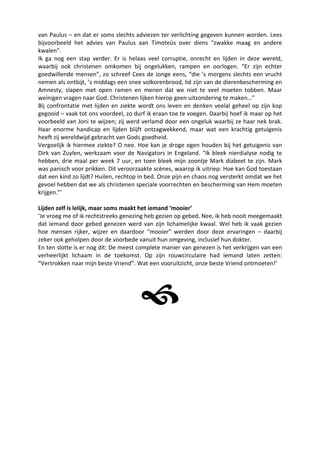 van Paulus – en dat er soms slechts adviezen ter verlichting gegeven kunnen worden. Lees
bijvoorbeeld het advies van Paulus aan Timoteüs over diens “zwakke maag en andere
kwalen”.
Ik ga nog een stap verder. Er is helaas veel corruptie, onrecht en lijden in deze wereld,
waarbij ook christenen omkomen bij ongelukken, rampen en oorlogen. “Er zijn echter
goedwillende mensen”, zo schreef Cees de Jonge eens, “die ’s morgens slechts een vrucht
nemen als ontbijt, ’s middags een snee volkorenbrood, lid zijn van de dierenbescherming en
Amnesty, slapen met open ramen en menen dat we niet te veel moeten tobben. Maar
weinigen vragen naar God. Christenen lijken hierop geen uitzondering te maken…”
Bij confrontatie met lijden en ziekte wordt ons leven en denken veelal geheel op zijn kop
gegooid – vaak tot ons voordeel, zo durf ik eraan toe te voegen. Daarbij hoef ik maar op het
voorbeeld van Joni te wijzen; zij werd verlamd door een ongeluk waarbij ze haar nek brak.
Haar enorme handicap en lijden blijft ontzagwekkend, maar wat een krachtig getuigenis
heeft zij wereldwijd gebracht van Gods goedheid.
Vergoelijk ik hiermee ziekte? O nee. Hoe kan je droge ogen houden bij het getuigenis van
Dirk van Zuylen, werkzaam voor de Navigators in Engeland. “Ik bleek nierdialyse nodig te
hebben, drie maal per week 7 uur, en toen bleek mijn zoontje Mark diabeet te zijn. Mark
was panisch voor prikken. Dit veroorzaakte scènes, waarop ik uitriep: Hoe kan God toestaan
dat een kind zo lijdt? Huilen, rechtop in bed. Onze pijn en chaos nog versterkt omdat we het
gevoel hebben dat we als christenen speciale voorrechten en bescherming van Hem moeten
krijgen.”’

Lijden zelf is lelijk, maar soms maakt het iemand ‘mooier’
‘Je vroeg me of ik rechtstreeks genezing heb gezien op gebed. Nee, ik heb nooit meegemaakt
dat iemand door gebed genezen werd van zijn lichamelijke kwaal. Wel heb ik vaak gezien
hoe mensen rijker, wijzer en daardoor “mooier” werden door deze ervaringen – daarbij
zeker ook geholpen door de voorbede vanuit hun omgeving, inclusief hun dokter.
En ten slotte is er nog dit: De meest complete manier van genezen is het verkrijgen van een
verheerlijkt lichaam in de toekomst. Op zijn rouwcirculaire had iemand laten zetten:
“Vertrokken naar mijn beste Vriend”. Wat een vooruitzicht, onze beste Vriend ontmoeten!’




                                      
 