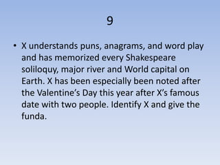 9
• X understands puns, anagrams, and word play
  and has memorized every Shakespeare
  soliloquy, major river and World capital on
  Earth. X has been especially been noted after
  the Valentine’s Day this year after X’s famous
  date with two people. Identify X and give the
  funda.
 