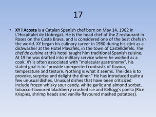 17
• XY i Acosta is a Catalan Spanish chef born on May 14, 1962 in
  L'Hospitalet de Llobregat. He is the head chef of the Z restaurant in
  Roses on the Costa Brava, and is considered one of the best chefs in
  the world. XY began his culinary career in 1980 during his stint as a
  dishwasher at the Hotel Playafels, in the town of Castelldefels. The
  chef de cuisine at this hotel taught him traditional Spanish cuisine.
  At 19 he was drafted into military service where he worked as a
  cook. XY is often associated with "molecular gastronomy”, his
  stated goal is to "provide unexpected contrasts of flavour,
  temperature and texture. Nothing is what it seems. The idea is to
  provoke, surprise and delight the diner." He has introduced quite a
  few unusual dishes. Unusual dishes that have been criticized
  include frozen whisky sour candy, white garlic and almond sorbet,
  tobacco-flavoured blackberry crushed ice and Kellogg's paella (Rice
  Krispies, shrimp heads and vanilla-flavoured mashed potatoes).
 