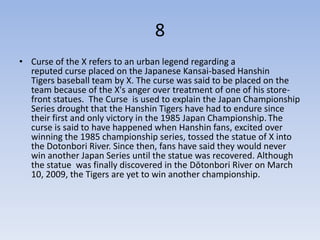 8
• Curse of the X refers to an urban legend regarding a
  reputed curse placed on the Japanese Kansai-based Hanshin
  Tigers baseball team by X. The curse was said to be placed on the
  team because of the X's anger over treatment of one of his store-
  front statues. The Curse is used to explain the Japan Championship
  Series drought that the Hanshin Tigers have had to endure since
  their first and only victory in the 1985 Japan Championship. The
  curse is said to have happened when Hanshin fans, excited over
  winning the 1985 championship series, tossed the statue of X into
  the Dotonbori River. Since then, fans have said they would never
  win another Japan Series until the statue was recovered. Although
  the statue was finally discovered in the Dōtonbori River on March
  10, 2009, the Tigers are yet to win another championship.
 