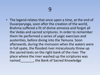 9
• The legend relates that once upon a time, at the end of
  Duvarparyoga, soon after the creation of the world,
  Brahma suffered a fit of divine amnesia and forgot all
  the Vedas and sacred scriptures. In order to remember
  them He performed a series of yogic exercises and
  austerities, before diving into the Yamuna. Soon
  afterwards, during the monsoon when the waters were
  in full spate, the flooded river miraculously threw up
  the sacred texts on the right bank of the river. The
  place where the river washed up the scriptures was
  named_______, the Bank of Sacred Knowledge
 