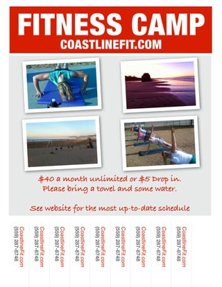 FITNESS CAMP




                                                              See website for the most up-to-date schedule
                                                                                                             CoastlineFit.com
                                                                                                             (559) 287-8748
                      $40 a month unlimited or $5 Drop in.
                       Please bring a towel and some water.
                                                                                                             CoastlineFit.com
   COASTLINEFIT.COM




                                                                                                             (559) 287-8748
                                                                                                             CoastlineFit.com
                                                                                                             (559) 287-8748
                                                                                                             CoastlineFit.com
                                                                                                             (559) 287-8748
                                                                                                             CoastlineFit.com
                                                                                                             (559) 287-8748
                                                                                                             CoastlineFit.com
                                                                                                             (559) 287-8748
                                                                                                             CoastlineFit.com
                                                                                                             (559) 287-8748
                                                                                                             CoastlineFit.com
                                                                                                             (559) 287-8748
                                                                                                             CoastlineFit.com
                                                                                                             (559) 287-8748
 