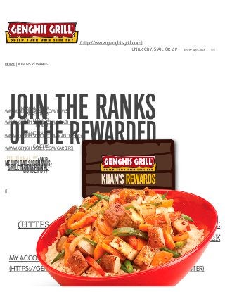JOIN THE RANKS
OF THE REWARDED
()
SIGN UP NOW
(HTTPS://GENGHISGRILL.MYGUESTACCOUNT.CO
CARD-TEMPLATE=KTYYLJHNJ2K%
MY ACCOUNT REGISTER ACCOUNT
(HTTPS://GENGHISGRILL.MYGUESTACCOUNT.COM/GUEST/REGISTER)
|
HOME | KHAN’S REWARDS
(http://www.genghisgrill.com)
ENTER CITY, STATE OR ZIP Enter Zip Code GO
NEWS & MEDIA
P://WWW.GENGHISGRILL.COM/NEWS-
AND-MEDIA)
HEALTH KWEST
P://WWW.GENGHISGRILL.COM/HEALTH-
KWEST)
FRANCHISING
P://WWW.GENGHISGRILL.COM/FRANCHISING)
CAREERS
P://WWW.GENGHISGRILL.COM/CAREERS)
(/WP­TENT/UPLOADS/GENGHIS­GRILL­NUTRITIONAL­GUIDE.PDF)
 