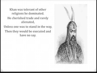 Khan was tolerant of other
     religions he dominated.
  He cherished trade and rarely
             alienated,
Unless one was to stand in the way,
Then they would be executed and
            have no say.
 