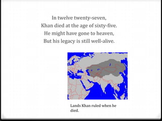 In twelve twenty-seven,
Khan died at the age of sixty-five.
 He might have gone to heaven,
 But his legacy is still well-alive.




             Lands Khan ruled when he
             died.
 