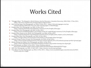 Works Cited
0   "Chinggis Khan." The Mongols in World History. Asia for Educators, Columbia University, 2004. Web. 17 Nov 2011.
        <http://afe.easia.columbia.edu/mongols/figures/figures.htm>.
0   Dad Coloring Pages. N.d. Photograph. n.p. Web. 16 Nov 2011. <http://101coloringpages.com/wp-
        content/uploads/2009/04/i-love-you-dad-coloring-pages-2-326x468.jpg>.
0   Genghis Khan. N.d. Photograph. n.p. Web. 16 Nov 2011.
        <http://upload.wikimedia.org/wikipedia/commons/4/4e/Genghis_Khan.jpg>.
0   Genghis Khan. N.d. Photograph. n.p. Web. 16 Nov 2011.
        <http://www.notablebiographies.com/images/uewb_05_img0298.jpg/commons/4/4e/Genghis_Khan.jpg>.
0   Genghis Khan Empire at his Death. N.d. Photograph. n.p. Web. 16 Nov 2011.
        <http://upload.wikimedia.org/wikipedia/commons/b/b1/Genghis_khan_empire_at_his_death.png>.
0   Genghis Khan Bust. N.d. Photograph. n.p. Web. 16 Nov 2011.
        <http://images.wikia.com/assassinscreed/images/3/3b/Genghis-khan-bust.jpg>.
0   Industry Groups Product Groups. N.d. Photograph. n.p. Web. 16 Nov 2011.
        <http://www.mergersandinquisitions.com/wp-content/uploads/2011/03/industry-groups-product-groups.jpg>.
0   Mother Kissing Son Clipart. N.d. Photograph. n.p. Web. 16 Nov 2011.
        <http://www.clipartheaven.com/clipart/holidays/mothers-day/mother-kissing-son-clipart.gif>.
0   N.d. Photograph. n.p. Web. 16 Nov 2011. <http://history.cultural-
        china.com/chinaWH/images/exbig_images/666f1491020a2f9dcbc38b4668205979.jpg>.
0   WPE. N.d. Photograph. n.p. Web. 15 Nov 2011. <http://history-world.org/wpeB.jpg>.
0   Time Warp Trio. N.d. Photograph. n.p. Web. 16 Nov 2011. <http://www.availableimages.com/television/d/4965-
        1/time warp trio 14.jpg>.
 