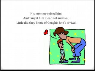 His mommy raised him,
      And taught him means of survival;
Little did they know of Genghis fate’s arrival.
 