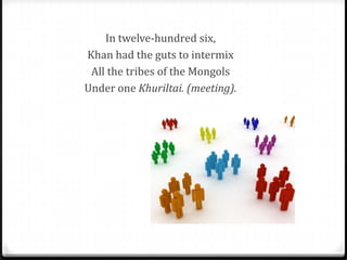 In twelve-hundred six,
Khan had the guts to intermix
 All the tribes of the Mongols
Under one Khuriltai. (meeting).
 