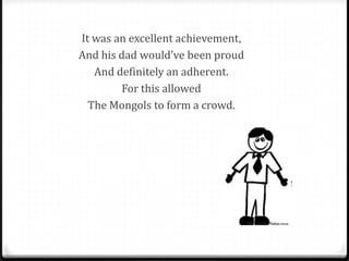 It was an excellent achievement,
And his dad would’ve been proud
   And definitely an adherent.
        For this allowed
  The Mongols to form a crowd.
 