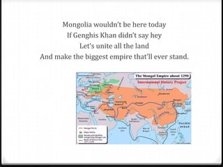 Mongolia wouldn’t be here today
       If Genghis Khan didn’t say hey
            Let’s unite all the land
And make the biggest empire that’ll ever stand.
 