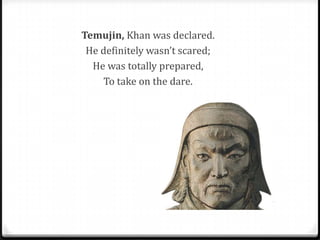 Temujin, Khan was declared.
 He definitely wasn’t scared;
  He was totally prepared,
    To take on the dare.
 