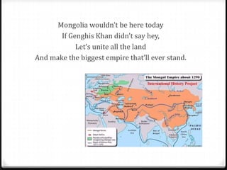 Mongolia wouldn’t be here today
       If Genghis Khan didn’t say hey,
            Let’s unite all the land
And make the biggest empire that’ll ever stand.
 