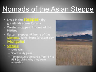 Nomads of the Asian Steppe
• Lived in the steppes= dry
grasslands across Eurasia
• Western steppes  home of the
Hittites
• Eastern steppes  home of the
Mongols, Turks, Huns (present day
Mongolia)
• Steppes:
– Little rain
– Short hardy grass
– Temperatures can range from -57 to
96 F (explains why they were
nomadic)
 