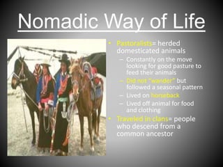 Nomadic Way of Life
• Pastoralists= herded
domesticated animals
– Constantly on the move
looking for good pasture to
feed their animals
– Did not “wander” but
followed a seasonal pattern
– Lived on horseback
– Lived off animal for food
and clothing
• Traveled in clans= people
who descend from a
common ancestor
 