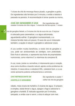 1 xícara de chá de morango fresco picado, e gengibre a gosto.
Os ingredientes são fervidos por 5 minutos, e então a bebida é
passada na peneira. A recomendação é tomar quente ou morno.
CHÁ DE GENGIBRE E UVA De ingredientes são
usadas 4 xícaras de chá e água, 1 xícara de chá de açúcar, 1 xícara
de
5chá de gengibre fatiado, e 2 xícaras de chá de suco de uva. O açúcar
é colocado para caramelizar, e a água adicionada,
aguardando esfriar. O gengibre é acrescentado, e a
mistura fervida mais um pouco. O suco de uva é misturado
também; a opção é reduzir o gengibre e adicionar cravo.
A uva contém muitos benefícios, e neste chá de gengibre e
uva, pode ser acrescentada ao cardápio, com praticidade.
Esta fruta é saborosa, e apresenta boa fonte de propriedades
nutricionais, como vitamina C e vitaminas do complexo B.
A uva, roxas, pretas ou vermelhas, é interessante para o coração,
atua como diurético e laxante natural, agindo contra problemas do
intestino. A casca eleva o colesterol HDL, colesterol bom, e a uva
verde apresenta poderes antibacterianos e antivirais.
CHÁ REFRESCANTE DE
HORTELÃ E GENGIBRE
De ingrediente é usada 1
colher de chá de gengibre
ralado, meia xícara de hortelã e 2 xícaras de água. O preparo
é simples, basta ferver a água, apagar o fogo e adicionar o
gengibre e hortelã. É indicado aguardar por 5 minutos,
tampado, e então coar e servir, a dica é adoçar com mel.
 
