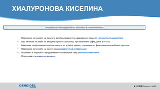 Content for strictly internal use. It is forbidden to capture images,
duplicate information or distribute without written authorization.
ХИАЛУРОНОВА КИСЕЛИНА
Употребата на хиалуроновата киселина в стоматологията
• Подпомага лечението на раните и възстановяването на увредената тъкан от гингивити и пародонтити
• При лечение на лезии на венците и устната лигавица при стоматити (афти, рани в устата)
• Намалява раздразнението на лигавицата на устната кухина, причинено от фиксирани или мобилни протези
• Подпомага лечението на раните след хирургическа интервенция
• Успокоява и подпомага заздравяването на венците след слагане на импланти
• Предпазва от кървене на венците
 