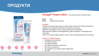 Content for strictly internal use. It is forbidden to capture images,
duplicate information or distribute without written authorization.
ПРОДУКТИ
Gengigel® Първи зъбки - За спокойни нощи и усмихнати дни
20 ml туба
0,54 % хиалуронова киселина
Употреба:
За бебета и деца при израстване на първи зъбки. Помага като облекчава болката и
подуването, и подпомага зарастването на тъканта на венеца.
Продуктът има приятен вкус и е напълно безопасен за употреба.
Няма странични ефекти и взаимодействие с други лекарства, и е безвреден при
поглъщане.
3 до 6 пъти на ден според нуждите. Слой от гела се втрива равномерно във венеца.
Безопасно за бебета и деца:
• безвредно при поглъщане
• има приятен аромат
• не съдържа алкохол
• без захар и изкуствени оцветители
• без глутен, без лактоза
• без парабени или натриев лаурил сулфат (SLS)
• без ГМО
 
