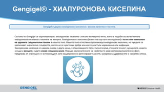 Content for strictly internal use. It is forbidden to capture images,
duplicate information or distribute without written authorization.
Gengigel® - ХИАЛУРОНОВА КИСЕЛИНА
Съставът на Gengigel се характеризира с хиалуронова киселина с високо молекулно тегло, която е подобна на естествената
хиалуронова киселина в тъканите на венците. Хиалуроновата киселина (известна още като хиалуронан) е естествен компонент
на здравите съединителни тъкани в нашето тяло. Нашето тяло естествено произвежда хиалуронова киселина, но нуждите се
увеличават значително с възрастта, когато не се чувстваме добре или когато настъпи нараняване или инфекция.
Хиалуронова киселина се намира, наред с други неща, в стъкловидното тяло, пъпната връв, ставната течност, хрущялите, кожата,
а също и венците, където играе специална роля. Поради изключителните си свойства тя има противовъзпалителен ефект,
предпазва от инфекции и е антиоксидант, като същевременно регенерира тъканите, ускорява заздравяването и намалява отока.
Gengigel съдържа хиалуронова киселина с високо качество и чистота.
 