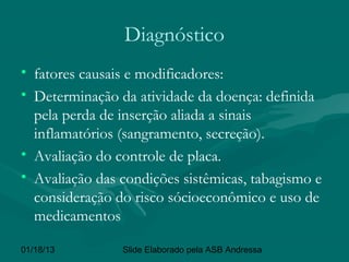Diagnóstico
• fatores causais e modificadores:
• Determinação da atividade da doença: definida
  pela perda de inserção aliada a sinais
  inflamatórios (sangramento, secreção).
• Avaliação do controle de placa.
• Avaliação das condições sistêmicas, tabagismo e
  consideração do risco sócioeconômico e uso de
  medicamentos

01/18/13        Slide Elaborado pela ASB Andressa
 