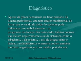 Diagnóstico
• Apesar da (placa bacteriana) ser fator primário da
  doença periodontal, esta tem caráter multifatorial, de
  forma que o estado de saúde do paciente pode
  influenciar no estabelecimento e na
  progressão da doença. Por outro lado, hábitos nocivos
  que afetam negativamente a saúde sistêmica, como o
  tabagismo, o alcoolismo, o uso de drogas lícitas e
  ilícitas, o sedentarismo e o estresse podem também
  interferir negativamente nos tecidos periodontais. 


01/18/13           Slide Elaborado pela ASB Andressa
 