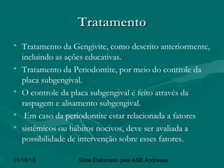 Tratamento
• Tratamento da Gengivite, como descrito anteriormente,
  incluindo as ações educativas.
• Tratamento da Periodontite, por meio do controle da
  placa subgengival.
• O controle da placa subgengival é feito através da
  raspagem e alisamento subgengival.
• Em caso da periodontite estar relacionada a fatores
• sistêmicos ou hábitos nocivos, deve ser avaliada a
  possibilidade de intervenção sobre esses fatores.

01/18/13          Slide Elaborado pela ASB Andressa
 