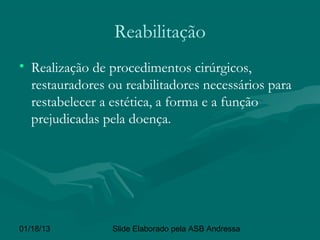 Reabilitação
• Realização de procedimentos cirúrgicos,
  restauradores ou reabilitadores necessários para
  restabelecer a estética, a forma e a função
  prejudicadas pela doença.




01/18/13         Slide Elaborado pela ASB Andressa
 