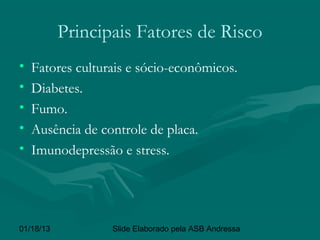 Principais Fatores de Risco
•   Fatores culturais e sócio-econômicos.
•   Diabetes.
•   Fumo.
•   Ausência de controle de placa.
•   Imunodepressão e stress.




01/18/13          Slide Elaborado pela ASB Andressa
 