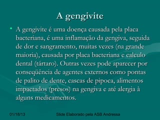 A gengivite
• A gengivite é uma doença causada pela placa
  bacteriana, é uma inflamação da gengiva, seguida
  de dor e sangramento, muitas vezes (na grande
  maioria), causada por placa bacteriana e calculo
  dental (tártaro). Outras vezes pode aparecer por
  conseqüência de agentes externos como pontas
  de palito de dente, cascas de pipoca, alimentos
  impactados (presos) na gengiva e até alergia à
  alguns medicamentos.

01/18/13        Slide Elaborado pela ASB Andressa
 