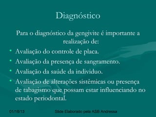 Diagnóstico
    Para o diagnóstico da gengivite é importante a
                      realização de:
•   Avaliação do controle de placa.
•   Avaliação da presença de sangramento.
•   Avaliação da saúde da individuo.
•   Avaliação de alterações sistêmicas ou presença
    de tabagismo que possam estar influenciando no
    estado periodontal.
01/18/13          Slide Elaborado pela ASB Andressa
 