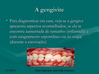 A gengivite
• Para diagnosticar em casa, veja se a gengiva
  apresenta aspectos avermelhados, se ela se
  encontra aumentada de tamanho (inflamada) e
  com sangramento espontâneo ou ao toque
  (durante a escovação).




01/18/13        Slide Elaborado pela ASB Andressa
 