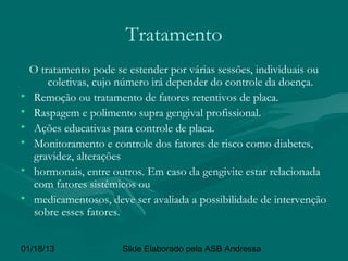 Tratamento
    O tratamento pode se estender por várias sessões, individuais ou
        coletivas, cujo número irá depender do controle da doença.
•    Remoção ou tratamento de fatores retentivos de placa.
•    Raspagem e polimento supra gengival profissional.
•    Ações educativas para controle de placa.
•    Monitoramento e controle dos fatores de risco como diabetes,
     gravidez, alterações
•    hormonais, entre outros. Em caso da gengivite estar relacionada
     com fatores sistêmicos ou
•    medicamentosos, deve ser avaliada a possibilidade de intervenção
     sobre esses fatores.


01/18/13                Slide Elaborado pela ASB Andressa
 