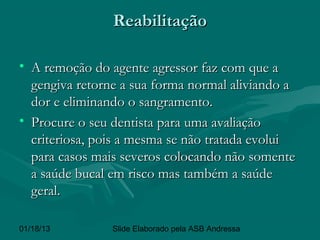 Reabilitação

• A remoção do agente agressor faz com que a
  gengiva retorne a sua forma normal aliviando a
  dor e eliminando o sangramento.
• Procure o seu dentista para uma avaliação
  criteriosa, pois a mesma se não tratada evolui
  para casos mais severos colocando não somente
  a saúde bucal em risco mas também a saúde
  geral.

01/18/13        Slide Elaborado pela ASB Andressa
 