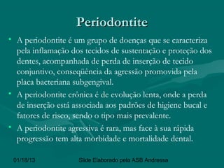 Periodontite
• A periodontite é um grupo de doenças que se caracteriza
  pela inflamação dos tecidos de sustentação e proteção dos
  dentes, acompanhada de perda de inserção de tecido
  conjuntivo, conseqüência da agressão promovida pela
  placa bacteriana subgengival.
• A periodontite crônica é de evolução lenta, onde a perda
  de inserção está associada aos padrões de higiene bucal e
  fatores de risco, sendo o tipo mais prevalente.
• A periodontite agressiva é rara, mas face à sua rápida
  progressão tem alta morbidade e mortalidade dental.

 01/18/13           Slide Elaborado pela ASB Andressa
 