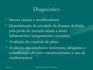 Diagnóstico
• fatores causais e modificadores:
• Determinação da atividade da doença: definida
pela perda de inserção aliada a sinais
inflamatórios (sangramento, secreção).
• Avaliação do controle de placa.
• Avaliação das condições sistêmicas, tabagismo e
consideração do risco sócioeconômico e uso de
medicamentos
06/01/14

Slide Elaborado pela ASB Andressa

 