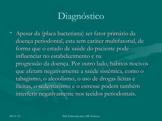 Diagnóstico
• Apesar da (placa bacteriana) ser fator primário da
doença periodontal, esta tem caráter multifatorial, de
forma que o estado de saúde do paciente pode
influenciar no estabelecimento e na
progressão da doença. Por outro lado, hábitos nocivos
que afetam negativamente a saúde sistêmica, como o
tabagismo, o alcoolismo, o uso de drogas lícitas e
ilícitas, o sedentarismo e o estresse podem também
interferir negativamente nos tecidos periodontais. 

06/01/14

Slide Elaborado pela ASB Andressa

 