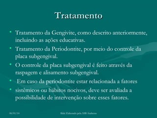 Tratamento
• Tratamento da Gengivite, como descrito anteriormente,
incluindo as ações educativas.
• Tratamento da Periodontite, por meio do controle da
placa subgengival.
• O controle da placa subgengival é feito através da
raspagem e alisamento subgengival.
• Em caso da periodontite estar relacionada a fatores
• sistêmicos ou hábitos nocivos, deve ser avaliada a
possibilidade de intervenção sobre esses fatores.
06/01/14

Slide Elaborado pela ASB Andressa

 