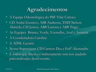 Agradecimentos
• A Equipe Odontológica do PSF Vilar Carioca
• CD André Gustavo, ASB Andressa, THD Nelson
Almeida, CD Junior, ASB Luciana e ASB Tiago
• As Equipes Branca, Verde, Vermelha, Azul e Amarela .
• A Coordenadora Caroline
• A ADM. Luzami
• Nossa Supervisora CD Carmen Dea e Enfª Alessandra
• E todos que direta ou indiretamente tem nos ajudado
para realização deste evento.
06/01/14

Slide Elaborado pela ASB Andressa

 