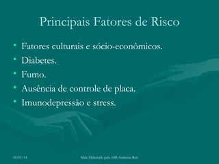 Principais Fatores de Risco
•
•
•
•
•

Fatores culturais e sócio-econômicos.
Diabetes.
Fumo.
Ausência de controle de placa.
Imunodepressão e stress.

06/01/14

Slide Elaborado pela ASB Andressa Reis

 