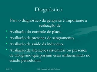 Diagnóstico

•
•
•
•

Para o diagnóstico da gengivite é importante a
realização de:
Avaliação do controle de placa.
Avaliação da presença de sangramento.
Avaliação da saúde da individuo.
Avaliação de alterações sistêmicas ou presença
de tabagismo que possam estar influenciando no
estado periodontal.

06/01/14

Slide Elaborado pela ASB Andressa

 