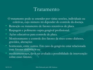 Tratamento
•
•
•
•
•
•

O tratamento pode se estender por várias sessões, individuais ou
coletivas, cujo número irá depender do controle da doença.
Remoção ou tratamento de fatores retentivos de placa.
Raspagem e polimento supra gengival profissional.
Ações educativas para controle de placa.
Monitoramento e controle dos fatores de risco como diabetes,
gravidez, alterações
hormonais, entre outros. Em caso da gengivite estar relacionada
com fatores sistêmicos ou
medicamentosos, deve ser avaliada a possibilidade de intervenção
sobre esses fatores.

06/01/14

Slide Elaborado pela ASB Andressa

 