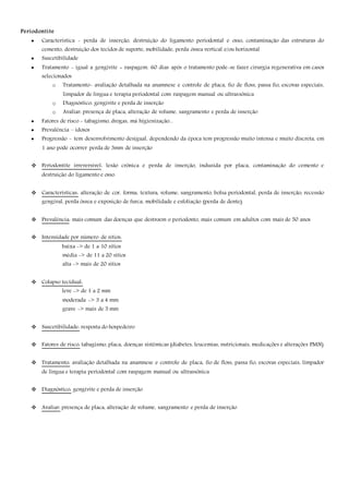Periodontite
 Característica - perda de inserção, destruição do ligamento periodontal e osso, contaminação das estruturas do
cemento, destruição dos tecidos de suporte, mobilidade, perda óssea vertical e/ou horizontal
 Suscetibilidade
 Tratamento - igual a gengivite + raspagem. 60 dias após o tratamento pode-se fazer cirurgia regenerativa em casos
selecionados
o Tratamento- avaliação detalhada na anamnese e controle de placa, fio de floss, passa fio, escovas especiais,
limpador de língua e terapia periodontal com raspagem manual ou ultrassônica
o Diagnóstico: gengivite e perda de inserção
o Avaliar: presença de placa, alteração de volume, sangramento e perda de inserção
 Fatores de risco - tabagismo, drogas, má higienização...
 Prevalência – idosos
 Progressão - tem desenvolvimento desigual, dependendo da época tem progressão muito intensa e muito discreta, em
1 ano pode ocorrer perda de 3mm de inserção
 Periodontite irreversível: lesão crônica e perda de inserção, induzida por placa, contaminação do cemento e
destruição do ligamento e osso.
 Caracteristicas: alteração de cor, forma, textura, volume, sangramento, bolsa periodontal, perda de inserção, recessão
gengival, perda óssea e exposição de furca, mobilidade e esfoliação (perda de dente).
 Prevalência: mais comum das doenças que destroem o periodonto, mais comum em adultos com mais de 50 anos
 Intensidade por número de sítios:
baixa -> de 1 a 10 sítios
média -> de 11 a 20 sítios
alta -> mais de 20 sítios
 Colapso tecidual:
leve -> de 1 a 2 mm
moderada -> 3 a 4 mm
grave -> mais de 5 mm
 Suscetibilidade: resposta do hospedeiro
 Fatores de risco: tabagismo, placa, doenças sistêmicas (diabetes, leucemias, nutricionais, medicações e alterações PMN)
 Tratamento: avaliação detalhada na anamnese e controle de placa, fio de floss, passa fio, escovas especiais, limpador
de língua e terapia periodontal com raspagem manual ou ultrassônica
 Diagnóstico: gengivite e perda de inserção
 Avaliar: presença de placa, alteração de volume, sangramento e perda de inserção
 