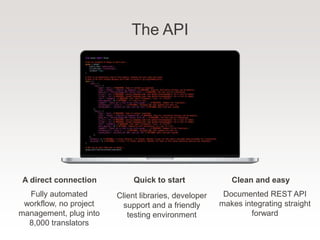 The API
Fully automated
workflow, no project
management, plug into
8,000 translators
A direct connection
Client libraries, developer
support and a friendly
testing environment
Quick to start
Documented REST API
makes integrating straight
forward
Clean and easy
 